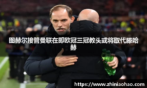 三亿图赫尔接管曼联在即欧冠三冠教头或将取代滕哈赫